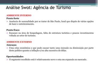 Análise Swot: Agência de Turismo 
AMBIENTE INTERNO 
Ponto forte 
Ausência de sazonalidade por se tratar de São Paulo, local que dispõe de várias opções de lazer e entretenimento. 
Ponto fraco 
Escassez na área de hospedagem, falta de estrutura turística e poucos investimentos voltada ao setor de turismo. 
AMBIENTE EXTERNO 
Ameaças 
Uma crise econômica o que pode causar tanto uma recessão ou diminuição por parte deste publico quanto a inflação e/ou alta excessiva do dólar. 
Oportunidades 
O segmento escolhido está é relativamente novo e esta em expansão no mercado. 
 