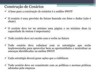 Construção de Cenários 
A base para a construção de cenários é a análise SWOT 
O cenário é uma previsão do futuro baseada em fatos e dados (não é chute) 
O cenário deve ter no mínimo uma página e no máximo duas (a capacidade de síntese é importante) 
Todo cenário deve ser escrito com o verbo no futuro 
Todo cenário deve culminar com as estratégias que serão implementadas para aproveitar bem as oportunidades e neutralizar as ameaças identificadas na análise SWOT 
Cada estratégia deverá gerar ações que a viabilizem 
Todo cenário deve ser consistente com as políticas e normas práticas adotadas pela empresa 
 