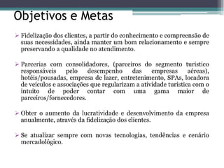 Objetivos e Metas 
Fidelização dos clientes, a partir do conhecimento e compreensão de suas necessidades, ainda manter um bom relacionamento e sempre preservando a qualidade no atendimento. 
Parcerias com consolidadores, (parceiros do segmento turístico responsáveis pelo desempenho das empresas aéreas), hotéis/pousadas, empresa de lazer, entretenimento, SPAs, locadora de veículos e associações que regularizam a atividade turística com o intuito de poder contar com uma gama maior de parceiros/fornecedores. 
Obter o aumento da lucratividade e desenvolvimento da empresa anualmente, através da fidelização dos clientes. 
Se atualizar sempre com novas tecnologias, tendências e cenário mercadológico.  