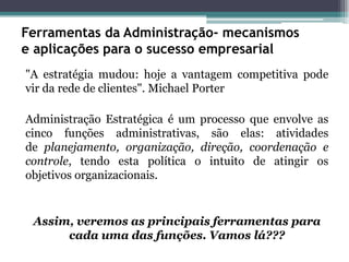 Ferramentas da Administração- mecanismos e aplicações para o sucesso empresarial 
"A estratégia mudou: hoje a vantagem competitiva pode vir da rede de clientes". Michael Porter 
Administração Estratégica é um processo que envolve as cinco funções administrativas, são elas: atividades de planejamento, organização, direção, coordenação e controle, tendo esta política o intuito de atingir os objetivos organizacionais. 
Assim, veremos as principais ferramentas para cada uma das funções. Vamos lá???  