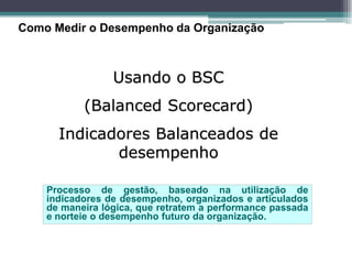 Como Medir o Desempenho da Organização 
Usando o BSC 
(Balanced Scorecard) 
Indicadores Balanceados de desempenho 
Processo de gestão, baseado na utilização de indicadores de desempenho, organizados e articulados de maneira lógica, que retratem a performance passada e norteie o desempenho futuro da organização.  