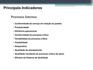 Principais Indicadores 
Processos Internos 
• Conformidade do serviço em relação ao padrão 
• Produtividade 
• Eficiência operacional 
• Conformidade do processo crítico 
• Variabilidade do processo crítico 
• Flexibilidade 
• Desperdício 
• Qualidade do planejamento 
• Qualidade resultante do processo crítico de apoio 
• Eficácia do Sistema de Qualidade  