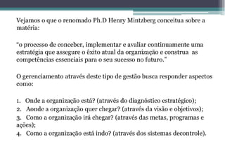 Vejamos o que o renomado Ph.D Henry Mintzberg conceitua sobre a matéria: 
“o processo de conceber, implementar e avaliar continuamente uma estratégia que assegure o êxito atual da organização e construa as competências essenciais para o seu sucesso no futuro.” 
O gerenciamento através deste tipo de gestão busca responder aspectos como: 
1. Onde a organização está? (através do diagnóstico estratégico); 
2. Aonde a organização quer chegar? (através da visão e objetivos); 
3. Como a organização irá chegar? (através das metas, programas e ações); 
4. Como a organização está indo? (através dos sistemas decontrole). 
 