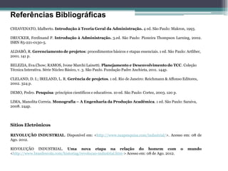 Referências Bibliográficas 
CHIAVENATO, Idalberto. Introdução à Teoria Geral da Administração. 4 ed. São Paulo: Makron, 1993. 
DRUCKER, Ferdinand P. Introdução à Administração. 3.ed. São Paulo: Pioneira Thompson Larning, 2002. ISBN 85-221-0130-5. 
ALDABÓ, R. Gerenciamento de projetos: procedimentos básicos e etapas essenciais. 1 ed. São Paulo: Artliber, 2001. 141 p. 
BELEZIA, Eva.Chow; RAMOS, Ivone Marchi Lainetti. Planejamento e Desenvolvimento do TCC. Coleção Técnica Interativa. Série Núcleo Básico, v. 3. São Paulo. Fundação Padre Anchieta, 2011. 144p. 
CLELAND, D. I.; IRELAND, L. R. Gerência de projetos. 1 ed. Rio de Janeiro: Reichmann & Affonso Editores, 2002. 324 p. 
DEMO, Pedro. Pesquisa: princípios científicos e educativos. 10 ed. São Paulo: Cortez, 2003. 120 p. 
LIMA, Manolita Correia. Monografia – A Engenharia da Produção Acadêmica. 1 ed. São Paulo: Saraiva, 2008. 244p. 
Sítios Eletrônicos 
REVOLUÇÃO INDUSTRIAL. Disponível em: <http://www.suapesquisa.com/industrial/>. Acesso em: 08 de Ago. 2012. 
REVOLUÇÃO INDUSTRIAL. Uma nova etapa na relação do homem com o mundo <http://www.brasilescola.com/historiag/revolucao-industrial.htm-> Acesso em: 08 de Ago. 2012. 
