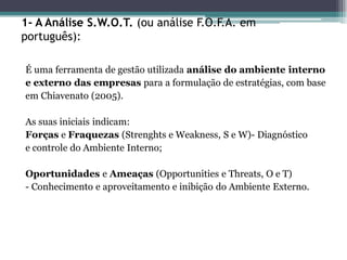1- A Análise S.W.O.T. (ou análise F.O.F.A. em português): 
É uma ferramenta de gestão utilizada análise do ambiente interno 
e externo das empresas para a formulação de estratégias, com base 
em Chiavenato (2005). 
As suas iniciais indicam: 
Forças e Fraquezas (Strenghts e Weakness, S e W)- Diagnóstico 
e controle do Ambiente Interno; 
Oportunidades e Ameaças (Opportunities e Threats, O e T) 
- Conhecimento e aproveitamento e inibição do Ambiente Externo.  