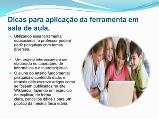 Dicas para aplicação da ferramenta em
sala de aula.
 Utilizando essa ferramenta
  educacional, o professor poderá
  pedir pesquisas com temas
  diversos.

 Um projeto interessante a ser
  elaborado no laboratório de
  informática é o interdisciplinar.
 O aluno do ensino fundamental
  pesquisa o conteúdo dado, e
  através dele escreve artigos como
  se fossem publicados no site
  Wikipédia, fazendo um exercício
  de explicar, de forma
  clara, conceitos difíceis para um
  público da mesma faixa etária.
 