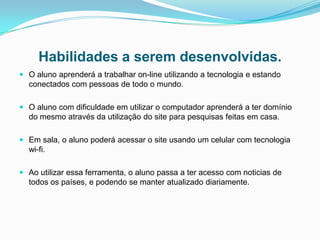Habilidades a serem desenvolvidas.
 O aluno aprenderá a trabalhar on-line utilizando a tecnologia e estando
  conectados com pessoas de todo o mundo.

 O aluno com dificuldade em utilizar o computador aprenderá a ter domínio
  do mesmo através da utilização do site para pesquisas feitas em casa.

 Em sala, o aluno poderá acessar o site usando um celular com tecnologia
  wi-fi.

 Ao utilizar essa ferramenta, o aluno passa a ter acesso com noticias de
  todos os países, e podendo se manter atualizado diariamente.
 