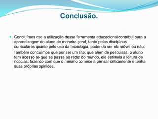 Conclusão.

 Concluímos que a utilização dessa ferramenta educacional contribui para a
  aprendizagem do aluno de maneira geral, tanto pelas disciplinas
  curriculares quanto pelo uso da tecnologia, podendo ser ela móvel ou não.
  Também concluímos que por ser um site, que alem de pesquisas, o aluno
  tem acesso ao que se passa ao redor do mundo, ele estimula a leitura de
  noticias, fazendo com que o mesmo comece a pensar criticamente e tenha
  suas próprias opiniões.
 