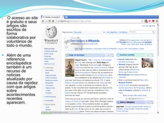     O acesso ao site
    é gratuito e seus
    artigos são
    escritos de
    forma
    colaborativa por
    voluntários de
    todo o mundo.

 Além de uma
  referencia
  enciclopédica
  também é um
  recurso de
    noticias
    atualizado por
    causa da rapidez
    com que artigos
    sobre
    acontecimentos
    recentes
    aparecem.
 