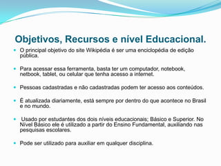 Objetivos, Recursos e nível Educacional.
 O principal objetivo do site Wikipédia é ser uma enciclopédia de edição
  pública.

 Para acessar essa ferramenta, basta ter um computador, notebook,
  netbook, tablet, ou celular que tenha acesso a internet.

 Pessoas cadastradas e não cadastradas podem ter acesso aos conteúdos.

 É atualizada diariamente, está sempre por dentro do que acontece no Brasil
  e no mundo.

 Usado por estudantes dos dois níveis educacionais; Básico e Superior. No
  Nível Básico ele é utilizado a partir do Ensino Fundamental, auxiliando nas
  pesquisas escolares.

 Pode ser utilizado para auxiliar em qualquer disciplina.
 