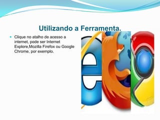 Utilizando a Ferramenta.
 Clique no atalho de acesso a
  internet, pode ser Internet
  Explore,Mozilla Firefox ou Google
  Chrome, por exemplo.
 