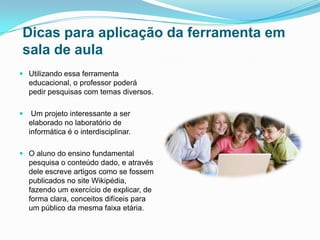 Dicas para aplicação da ferramenta em
sala de aula
 Utilizando essa ferramenta
educacional, o professor poderá
pedir pesquisas com temas diversos.
 Um projeto interessante a ser
elaborado no laboratório de
informática é o interdisciplinar.
 O aluno do ensino fundamental
pesquisa o conteúdo dado, e através
dele escreve artigos como se fossem
publicados no site Wikipédia,
fazendo um exercício de explicar, de
forma clara, conceitos difíceis para
um público da mesma faixa etária.
 