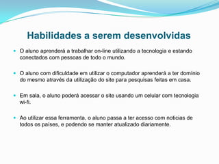 Habilidades a serem desenvolvidas
 O aluno aprenderá a trabalhar on-line utilizando a tecnologia e estando
conectados com pessoas de todo o mundo.
 O aluno com dificuldade em utilizar o computador aprenderá a ter domínio
do mesmo através da utilização do site para pesquisas feitas em casa.
 Em sala, o aluno poderá acessar o site usando um celular com tecnologia
wi-fi.
 Ao utilizar essa ferramenta, o aluno passa a ter acesso com noticias de
todos os países, e podendo se manter atualizado diariamente.
 