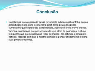 Conclusão
 Concluímos que a utilização dessa ferramenta educacional contribui para a
aprendizagem do aluno de maneira geral, tanto pelas disciplinas
curriculares quanto pelo uso da tecnologia, podendo ser ela móvel ou não.
Também concluímos que por ser um site, que alem de pesquisas, o aluno
tem acesso ao que se passa ao redor do mundo, ele estimula a leitura de
noticias, fazendo com que o mesmo comece a pensar criticamente e tenha
suas próprias opiniões.
 