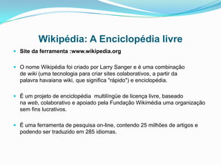 Wikipédia: A Enciclopédia livre
 Site da ferramenta :www.wikipedia.org
 O nome Wikipédia foi criado por Larry Sanger e é uma combinação
de wiki (uma tecnologia para criar sites colaborativos, a partir da
palavra havaiana wiki, que significa "rápido") e enciclopédia.
 É um projeto de enciclopédia multilíngüe de licença livre, baseado
na web, colaborativo e apoiado pela Fundação Wikimédia uma organização
sem fins lucrativos.
 É uma ferramenta de pesquisa on-line, contendo 25 milhões de artigos e
podendo ser traduzido em 285 idiomas.
 