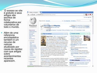  O acesso ao site
é gratuito e seus
artigos são
escritos de
forma
colaborativa por
voluntários de
todo o mundo.
 Além de uma
referencia
enciclopédica
também é um
recurso de
noticias
atualizado por
causa da rapidez
com que artigos
sobre
acontecimentos
recentes
aparecem.
 
