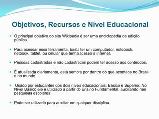 Objetivos, Recursos e Nível Educacional
 O principal objetivo do site Wikipédia é ser uma enciclopédia de edição
pública.
 Para acessar essa ferramenta, basta ter um computador, notebook,
netbook, tablet, ou celular que tenha acesso a internet.
 Pessoas cadastradas e não cadastradas podem ter acesso aos conteúdos.
 É atualizada diariamente, está sempre por dentro do que acontece no Brasil
e no mundo.
 Usado por estudantes dos dois níveis educacionais; Básico e Superior. No
Nível Básico ele é utilizado a partir do Ensino Fundamental, auxiliando nas
pesquisas escolares.
 Pode ser utilizado para auxiliar em qualquer disciplina.
 