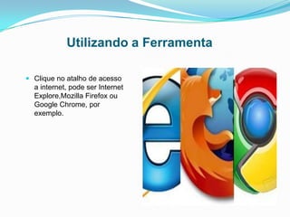 Utilizando a Ferramenta
 Clique no atalho de acesso
a internet, pode ser Internet
Explore,Mozilla Firefox ou
Google Chrome, por
exemplo.
 