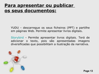 Para apresentar ou publicar  os seus documentos: YUDU - descarregue os seus ficheiros (PPT) e partilhe em páginas Web. Permite apresentar livros digitais.  Storybird  - Permite apresentar livros digitais. Terá de adicionar o texto, pois são apresentadas imagens diversificadas que possibilitam a ilustração da narrativa. 
