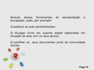 Através destas ferramentas de apresentação e divulgação, pode, por exemplo: publicar as suas apresentações; divulgar livros em suporte digital elaborados em situação de aula com os seus alunos; partilhar os  seus documentos junto da comunidade escolar.  
