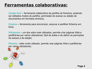 Ferramentas colaborativas: Google docs  – ferramenta colaborativa de partilha de ficheiros, podendo ser editados modos de partilha, permissão de acesso ou edição de documentos em formatos diversos;  Dropbox  – ferramenta para sincronizar, arquivar e partilhar ficheiros em linha; Wikispaces  – um dos wikis mais utilizados, permite criar páginas Web e partilhá-las por vários utilizadores; fácil de editar e de definir as permições de acesso e de edição; Pbworks  - wikis muito utilizado, permite criar páginas Web e partilhá-las por vários utilizadores;  