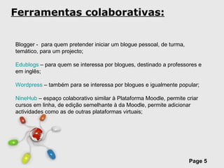 Ferramentas colaborativas: Blogger -  para quem pretender iniciar um blogue pessoal, de turma, temático, para um projecto; Edublogs  – para quem se interessa por blogues, destinado a professores e em inglês; Wordpress  – também para se interessa por blogues e igualmente popular; NineHub  – espaço colaborativo similar à Plataforma Moodle, permite criar cursos em linha, de edição semelhante à da Moodle, permite adicionar actividades como as de outras plataformas virtuais; 