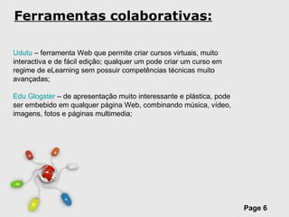 Ferramentas colaborativas: Udutu  – ferramenta Web que permite criar cursos virtuais, muito interactiva e de fácil edição; qualquer um pode criar um curso em regime de eLearning sem possuir competências técnicas muito avançadas; Edu Glogster  – de apresentação muito interessante e plástica, pode ser embebido em qualquer página Web, combinando música, vídeo, imagens, fotos e páginas multimedia; 