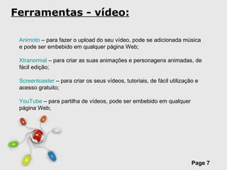 Ferramentas - vídeo: Animoto  – para fazer o upload do seu vídeo, pode se adicionada música e pode ser embebido em qualquer página Web; Xtranormal  – para criar as suas animações e personagens animadas, de fácil edição; Screentoaster  – para criar os seus vídeos, tutoriais, de fácil utilização e acesso gratuito; YouTube  – para partilha de vídeos, pode ser embebido em qualquer página Web;  