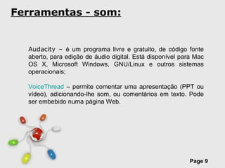 Ferramentas - som: Audacity –  é um programa livre e gratuito, de código fonte aberto, para edição de áudio digital. Está disponível para Mac OS X, Microsoft Windows, GNU/Linux e outros sistemas operacionais; VoiceThread  – permite comentar uma apresentação (PPT ou vídeo), adicionando-lhe som, ou comentários em texto. Pode ser embebido numa página Web. 