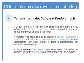 10 truques para escrever em e-learning
Teste as suas criações em utilizadores reais.7
• O que, para si, é fácil de usar pode não se aplicar ao seu
público-alvo. Teste o que criou, os seus materiais, com um
grupo de alunos de diferentes níveis
• Material mal projetado pode deixar os alunos ressentidos e
frustrados, criando uma barreira à aprendizagem, o que
geralmente tem ecos futuros e afeta a recetividade em
relação ao e-learning
• Ouça, projete, crie, teste, aplique, observe e aperfeiçoe.
Lembre-se desta sequência na preparação dos seus cursos.
 