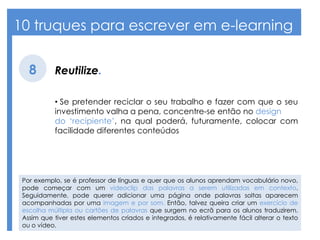 10 truques para escrever em e-learning
Reutilize.8
• Se pretender reciclar o seu trabalho e fazer com que o seu
investimento valha a pena, concentre-se então no design
do ‘recipiente’, na qual poderá, futuramente, colocar com
facilidade diferentes conteúdos
Por exemplo, se é professor de línguas e quer que os alunos aprendam vocabulário novo,
pode começar com um videoclip das palavras a serem utilizadas em contexto.
Seguidamente, pode querer adicionar uma página onde palavras soltas aparecem
acompanhadas por uma imagem e por som. Então, talvez queira criar um exercício de
escolha múltipla ou cartões de palavras que surgem no ecrã para os alunos traduzirem.
Assim que tiver estes elementos criados e integrados, é relativamente fácil alterar o texto
ou o vídeo.
 