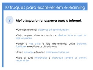 10 truques para escrever em e-learning
Muito importante: escreva para a internet.9
• Concentre-se nos objetivos de aprendizagem
• Seja simples, claro e conciso – elimine tudo o que for
desnecessário
• Utilize a voz ativa e fale diretamente: utilize palavras
familiares e explique as abreviaturas
• Faça sumários e forneça exemplos concretos
• Liste as suas referências e destaque sempre os pontos
importantes
 