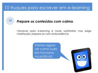 10 truques para escrever em e-learning
Prepare os conteúdos com calma.10
• Escrever para e-learning é muito satisfatório mas exige
meditação: prepare-se com antecedência
Vamos agora
ver como tudo
isto funciona
na prática!!
 