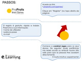 PASSOS:
Aceda ao link:
• proprofs.com/games/
Clique em “Register” (no topo direito da
página)
O registo é gratuito, rápido e indolor.
Preencha a sua informação:
• nome de utilizador
• palavra-passe
• e-mail
Comece a construir jogos para os seus
alunos. De seguida, pode partilhá-los
nas redes sociais ou embutir noutro sítio
web para que as pessoas lhes acedam
directamente.
É muito intuitivo: experimente!
. . . . . . . . . . . . . . . . . . . . . . . . . . . . . . .
. . . . . . . . . . . . . . . . . . . . . . . . . . . . . . . . .
. . . . . . . . . . . . . . . . . . . . . . . . . . . . . . .
. . . . . . . . . . . . . . . . . . . . . . . . . . . . . . . . .
 
