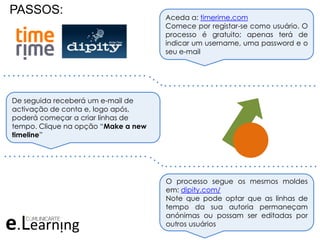 PASSOS: Aceda a: timerime.com
Comece por registar-se como usuário. O
processo é gratuito; apenas terá de
indicar um username, uma password e o
seu e-mail
De seguida receberá um e-mail de
activação de conta e, logo após,
poderá começar a criar linhas de
tempo. Clique na opção “Make a new
timeline”
O processo segue os mesmos moldes
em: dipity.com/
Note que pode optar que as linhas de
tempo da sua autoria permaneçam
anónimas ou possam ser editadas por
outros usuários
. . . . . . . . . . . . . . . . . . . . . . . . . . . . . . .
. . . . . . . . . . . . . . . . . . . . . . . . . . . . . . . . .
. . . . . . . . . . . . . . . . . . . . . . . . . . . . . . .
. . . . . . . . . . . . . . . . . . . . . . . . . . . . . . . . .
 
