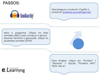 PASSOS:
Descarregue o Audacity. É grátis e
acessível: audacity.sourceforge.net/
Abra o programa. Clique na bola
vermelha (REC) para começar a gravar.
Quando terminar a gravação, clique no
quadrado amarelo (STOP)
Para finalizar, clique em “Ficheiro” >
“Exportar” > Opção “Ficheiros MP3”.
Fácil, não é?
. . . . . . . . . . . . . . . . . . . . . . . . . . . . . . .
. . . . . . . . . . . . . . . . . . . . . . . . . . . . . . . . .
. . . . . . . . . . . . . . . . . . . . . . . . . . . . . . .
. . . . . . . . . . . . . . . . . . . . . . . . . . . . . . . . .
 