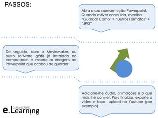 PASSOS:
Abra a sua apresentação Powerpoint.
Quando estiver concluída, escolha
“Guardar Como” > “Outros Formatos” >
“JPG”
De seguida, abra o MovieMaker, ou
outro software grátis já instalado no
computador, e importe as imagens do
Powerpoint que acabou de guardar
Adicione-lhe áudio, animações e o que
mais lhe convier. Para finalizar, exporte o
vídeo e faça upload no Youtube (por
exemplo)
. . . . . . . . . . . . . . . . . . . . . . . . . . . . . . .
. . . . . . . . . . . . . . . . . . . . . . . . . . . . . . . . .
. . . . . . . . . . . . . . . . . . . . . . . . . . . . . . .
. . . . . . . . . . . . . . . . . . . . . . . . . . . . . . . . .
 