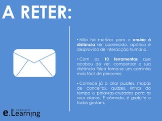 A RETER:
• Não há motivos para o ensino à
distância ser aborrecido, apático e
desprovido de interacção humana.
• Com as 10 ferramentas que
acabou de ver, compensar a sua
distância física torna-se um caminho
mais fácil de percorrer.
• Comece já a criar puzzles, mapas
de conceitos, quizzes, linhas do
tempo e palavras-cruzadas para os
seus alunos. É cómodo, é gratuito e
todos gostam.
 