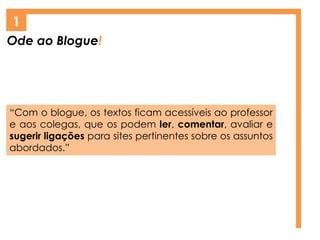Ode ao Blogue!
1
“Com o blogue, os textos ficam acessíveis ao professor
e aos colegas, que os podem ler, comentar, avaliar e
sugerir ligações para sites pertinentes sobre os assuntos
abordados.”
 