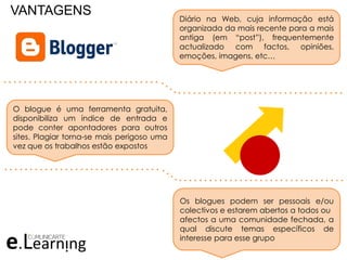 VANTAGENS Diário na Web, cuja informação está
organizada da mais recente para a mais
antiga (em “post”), frequentemente
actualizado com factos, opiniões,
emoções, imagens, etc…
O blogue é uma ferramenta gratuita,
disponibiliza um índice de entrada e
pode conter apontadores para outros
sites. Plagiar torna-se mais perigoso uma
vez que os trabalhos estão expostos
Os blogues podem ser pessoais e/ou
colectivos e estarem abertos a todos ou
afectos a uma comunidade fechada, a
qual discute temas específicos de
interesse para esse grupo
. . . . . . . . . . . . . . . . . . . . . . . . . . . . . . .
. . . . . . . . . . . . . . . . . . . . . . . . . . . . . . . . .
. . . . . . . . . . . . . . . . . . . . . . . . . . . . . . .
. . . . . . . . . . . . . . . . . . . . . . . . . . . . . . . . .
 