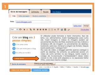 1
O utilizador pode formatar o texto (tamanho, tipo de
letra, cor, alinhamento), inserir hiperligações para outro
site, inserir imagens e vídeos As imagens podem ser
provenientes de sítios da Web, bastando por isso, indicar o
endereço URL da imagem, ou provenientes do desktop,
bastando, para isso, fornecer a origem do ficheiro. Depois
basta pedir para “carregar foto”.
No caso do vídeo, o blogger permite apenas carregar a
partir do desktop. No entanto, se pretender postar um
vídeo de outro servidor no seu blogue, basta copiar o
código de incorporação (“embeddable”) desse vídeo
(visível no site onde está alojado) e, no separador Editar
HTML, colar esse mesmo código.
www.blogger.com
 