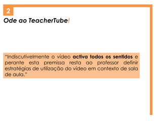 Ode ao TeacherTube!
2
“Indiscutivelmente o vídeo activa todos os sentidos e
perante esta premissa resta ao professor definir
estratégias de utilização do vídeo em contexto de sala
de aula.”
 
