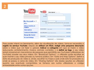 2
Para poder intervir na ferramenta, além da visualização de vídeos, torna-se necessário o
registo no serviço YouTube. Depois de atribuir um título, redigir uma pequena descrição
sobre o vídeo que vai fazer o upload, indicar a categoria em que se insere o vídeo
(educação, entretenimento, música, animais, comédia…) e definir as tags, o seu vídeo
estará acessível em mecanismos de pesquisa que permitirão aos YouTubers (utilizadores do
YouTube) aceder aos seus vídeos. Em “Broadcast Options”, o utilizador pode escolher se
quer manter o seu vídeo privado ou torná-lo público. Em “Date and Map Options” definir a
data da produção do vídeo e, ainda, escolher no mapa o país onde este foi produzido ou
onde se passou a cena do vídeo. Em “Sharing Options” são dadas opções ao utilizador
quanto aos eventuais comentários, se fornece aos outros utilizadores o código
embeddable entre outras opções.
 