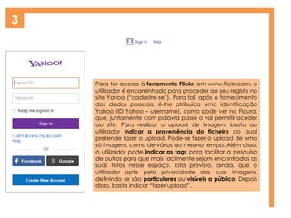 3
Para ter acesso à ferramenta Flickr, em www.flickr.com, o
utilizador é encaminhado para proceder ao seu registo no
site Yahoo (“cadastre-se”). Para tal, após o fornecimento
dos dados pessoais, é-lhe atribuída uma identificação
Yahoo (ID Yahoo – username), como pode ver na Figura,
que, juntamente com palavra passe o vai permitir aceder
ao site. Para realizar o upload de imagens basta ao
utilizador indicar a proveniência do ficheiro do qual
pretende fazer o upload. Pode-se fazer o upload de uma
só imagem, como de várias ao mesmo tempo. Além disso,
o utilizador pode indicar as tags para facilitar a pesquisa
de outros para que mais facilmente sejam encontradas as
suas fotos nesse espaço. Está previsto, ainda, que o
utilizador opte pela privacidade das suas imagens,
definindo se são particulares ou visíveis a público. Depois
disso, basta indicar “fazer upload”.
 