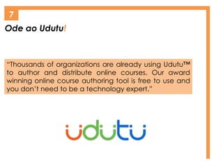 Ode ao Udutu!
7
“Thousands of organizations are already using Udutu™
to author and distribute online courses. Our award
winning online course authoring tool is free to use and
you don’t need to be a technology expert.”
 