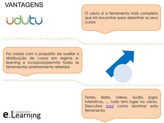 VANTAGENS
O udutu é a ferramenta mais completa
que irá encontrar para desenhar os seus
cursos
Foi criada com o propósito de auxiliar a
distribuição de cursos em regime e-
learning e incorpora/permite todas as
ferramentas anteriormente referidas
Testes, slides, vídeos, áudio, jogos
interativos, … tudo tem lugar no udutu.
Descubra aqui como dominar esta
ferramenta
. . . . . . . . . . . . . . . . . . . . . . . . . . . . . . .
. . . . . . . . . . . . . . . . . . . . . . . . . . . . . . . . .
. . . . . . . . . . . . . . . . . . . . . . . . . . . . . . .
. . . . . . . . . . . . . . . . . . . . . . . . . . . . . . . . .
 