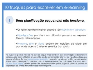 10 truques para escrever em e-learning
Uma planificação sequencial não funciona.1
• Os textos resultam melhor quando são escritos em ‘pedaços’
• Hiperligações permitem ao utilizador procurar ou explorar
tópicos relacionados
• Imagens, som e vídeo podem ser incluídos ao clicar em
pontos de acesso à Internet sem fios (hot spots)
O truque é pensar não só no que se segue mas também que informação adicional ou
relacionada com o tópico em questão pode ser fornecida através de hiperligações para
outras páginas. Se um aluno menos expedito necessita de ajuda, então deverá poder
clicar numa hiperligação que lhe proporcionará explicações adicionais. Por outro lado,
alunos mais ágeis devem poder ser redireccionados para páginas onde o assunto é
explorado de forma mais minuciosa ou avançada.
 