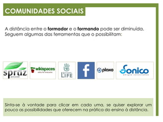 COMUNIDADES SOCIAIS
A distância entre o formador e o formando pode ser diminuída.
Seguem algumas das ferramentas que o possibilitam:
Sinta-se à vontade para clicar em cada uma, se quiser explorar um
pouco as possibilidades que oferecem na prática do ensino à distância.
 