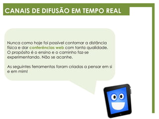 CANAIS DE DIFUSÃO EM TEMPO REAL
Nunca como hoje foi possível contornar a distância
física e dar conferências web com tanta qualidade.
O propósito é o ensino e o caminho faz-se
experimentando. Não se acanhe.
As seguintes ferramentas foram criadas a pensar em si
e em mim!
 