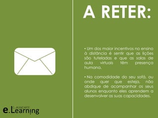 A RETER:
• Um dos maior incentivos no ensino
à distância é sentir que as lições
são tuteladas e que as salas de
aula virtuais têm presença
humana.
• Na comodidade do seu sofá, ou
onde quer que esteja, não
abdique de acompanhar os seus
alunos enquanto eles aprendem a
desenvolver as suas capacidades.
 